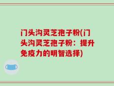 门头沟灵芝孢子粉(门头沟灵芝孢子粉：提升免疫力的明智选择)