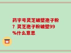 药字号灵芝破壁孢子粉？灵芝孢子粉破壁99%什么意思