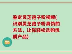 鉴定灵芝孢子粉视频(识别灵芝孢子粉真伪的方法，让你轻松选购优质产品)