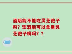 酒后能不能吃灵芝孢子粉？饮酒后可以食用灵芝孢子粉吗？？
