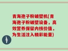 青海孢子粉破壁机(青海孢子粉破壁设备，高效营养保留内核价值，为生活注入精彩能量)