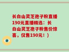 长白山灵芝孢子粉直播190元直播精选：长白山灵芝孢子粉售价惊喜，仅售190元！)