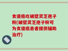 食道癌吃破壁灵芝孢子粉(破壁灵芝孢子粉可为食道癌患者提供辅助治疗)