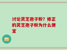 讨论灵芝孢子粉？修正的灵芝孢子粉为什么便宜