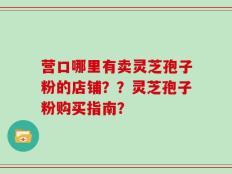 营口哪里有卖灵芝孢子粉的店铺？？灵芝孢子粉购买指南？