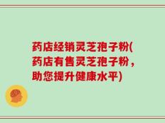 药店经销灵芝孢子粉(药店有售灵芝孢子粉，助您提升健康水平)