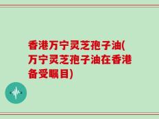 香港万宁灵芝孢子油(万宁灵芝孢子油在香港备受瞩目)