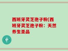 西班牙灵芝孢子粉(西班牙灵芝孢子粉：天然养生圣品