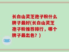 长白山灵芝孢子粉什么牌子最好(长白山灵芝孢子粉推荐排行，哪个牌子最出色？)
