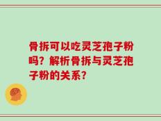 骨拆可以吃灵芝孢子粉吗？解析骨拆与灵芝孢子粉的关系？