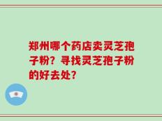 郑州哪个药店卖灵芝孢子粉？寻找灵芝孢子粉的好去处？
