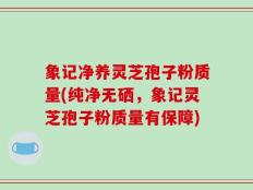 象记净养灵芝孢子粉质量(纯净无硒，象记灵芝孢子粉质量有保障)