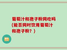 葡萄汁和孢子粉同吃吗(能否同时饮用葡萄汁和孢子粉？)