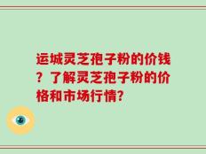 运城灵芝孢子粉的价钱？了解灵芝孢子粉的价格和市场行情？