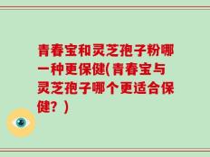 青春宝和灵芝孢子粉哪一种更保健(青春宝与灵芝孢子哪个更适合保健？)