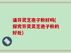 诵芬灵芝孢子粉好吗(探究芬灵灵芝孢子粉的好处)