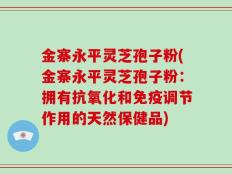 金寨永平灵芝孢子粉(金寨永平灵芝孢子粉：拥有抗氧化和免疫调节作用的天然保健品)