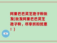 阿里巴巴灵芝孢子粉批发(批发阿里巴巴灵芝孢子粉，尽享折扣优惠！)