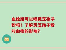 血栓后可以喝灵芝孢子粉吗？了解灵芝孢子粉对血栓的影响？