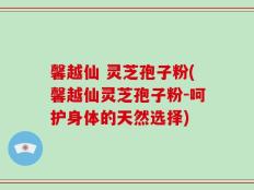 馨越仙 灵芝孢子粉(馨越仙灵芝孢子粉-呵护身体的天然选择)