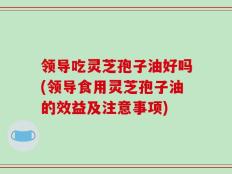 领导吃灵芝孢子油好吗(领导食用灵芝孢子油的效益及注意事项)
