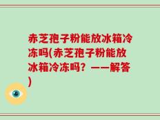 赤芝孢子粉能放冰箱冷冻吗(赤芝孢子粉能放冰箱冷冻吗？——解答)