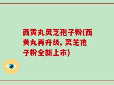 西黄丸灵芝孢子粉(西黄丸再升级, 灵芝孢子粉全新上市)
