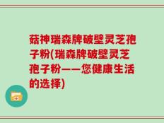 菇神瑞森牌破壁灵芝孢子粉(瑞森牌破壁灵芝孢子粉——您健康生活的选择)
