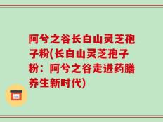 阿兮之谷长白山灵芝孢子粉(长白山灵芝孢子粉：阿兮之谷走进药膳养生新时代)