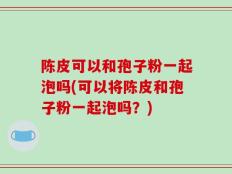 陈皮可以和孢子粉一起泡吗(可以将陈皮和孢子粉一起泡吗？)