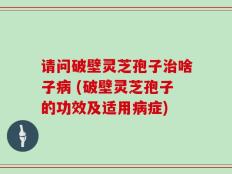 请问破壁灵芝孢子治啥子病 (破壁灵芝孢子的功效及适用病症)