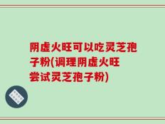 阴虚火旺可以吃灵芝孢子粉(调理阴虚火旺 尝试灵芝孢子粉)