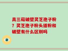 高三萜破壁灵芝孢子粉？灵芝孢子粉头道粉和破壁有什么区别吗