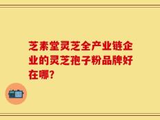 芝素堂灵芝全产业链企业的灵芝孢子粉品牌好在哪？