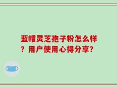 蓝帽灵芝孢子粉怎么样？用户使用心得分享？