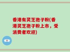 香港有灵芝孢子粉(香港灵芝孢子粉上市，受消费者欢迎)