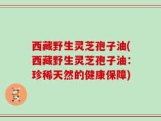 西藏野生灵芝孢子油(西藏野生灵芝孢子油：珍稀天然的健康保障)