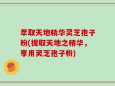 萃取天地精华灵芝孢子粉(提取天地之精华，享用灵芝孢子粉)