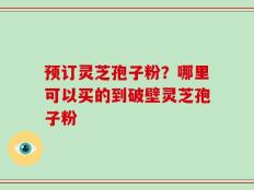 预订灵芝孢子粉？哪里可以买的到破壁灵芝孢子粉