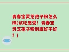 青春宝灵芝孢子粉怎么样(试吃感受！青春宝灵芝孢子粉到底好不好？)