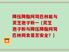 降压降脂阿司匹林能与灵芝孢子粉一 (灵芝孢子粉与降压降脂阿司匹林同食是否安全？)