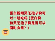 蛋白粉跟灵芝孢子粉可以一起吃吗 (蛋白粉和灵芝孢子粉是否可以同时食用？)
