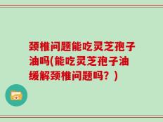 颈椎问题能吃灵芝孢子油吗(能吃灵芝孢子油缓解颈椎问题吗？)