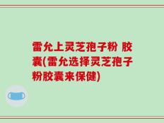 雷允上灵芝孢子粉 胶囊(雷允选择灵芝孢子粉胶囊来保健)