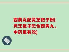西黄丸配灵芝孢子粉(灵芝孢子配合西黄丸，中药更有效)