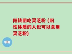 阳转阴吃灵芝粉 (阳性体质的人也可以食用灵芝粉)