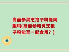 高丽参灵芝孢子粉能同服吗(高丽参和灵芝孢子粉能否一起食用？)