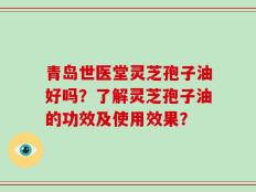 青岛世医堂灵芝孢子油好吗？了解灵芝孢子油的功效及使用效果？