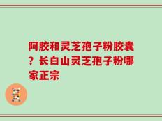 阿胶和灵芝孢子粉胶囊？长白山灵芝孢子粉哪家正宗