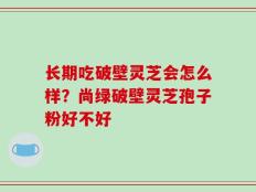 长期吃破壁灵芝会怎么样？尚绿破壁灵芝孢子粉好不好